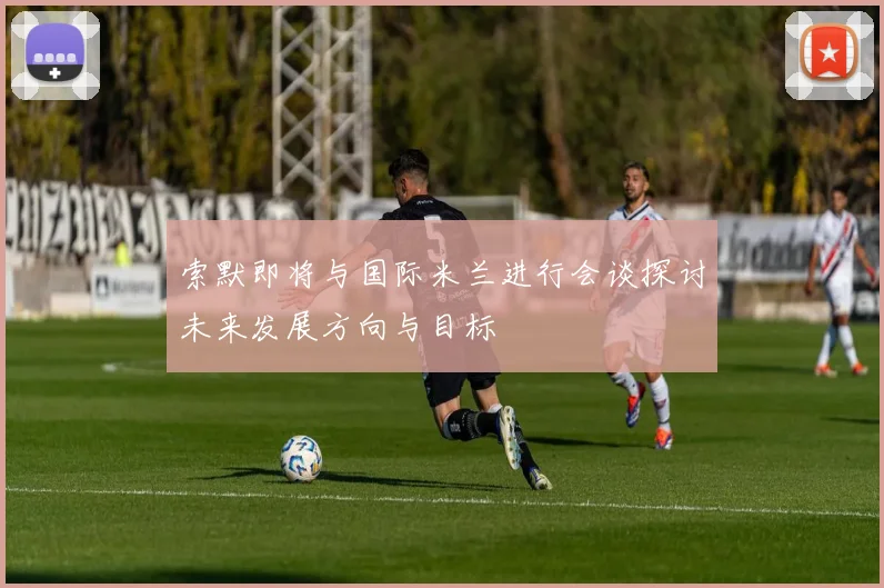 索默即将与国际米兰进行会谈探讨未来发展方向与目标