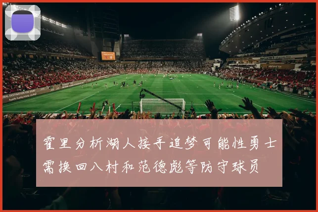霍里分析湖人接手追梦可能性勇士需换回八村和范德彪等防守球员
