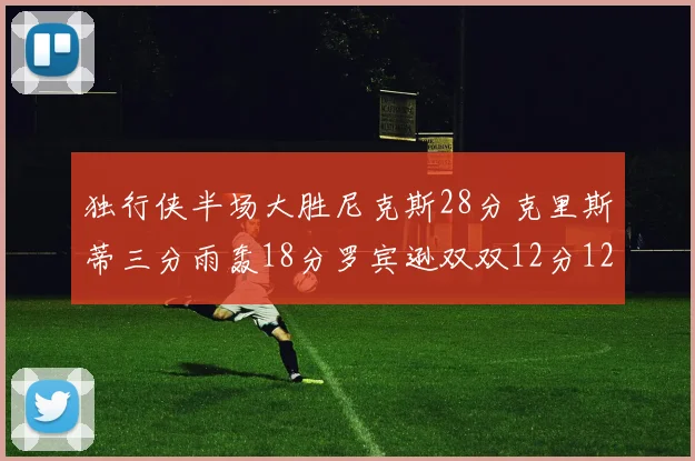 独行侠半场大胜尼克斯28分克里斯蒂三分雨轰18分罗宾逊双双12分12篮板表现出色