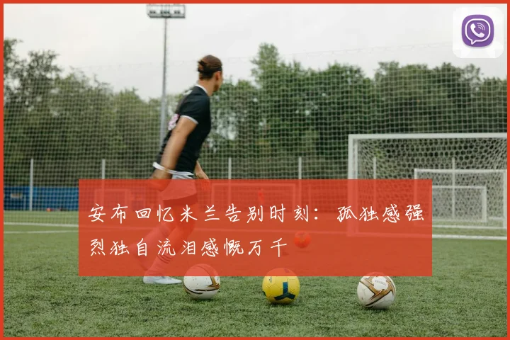 安布回忆米兰告别时刻：孤独感强烈独自流泪感慨万千