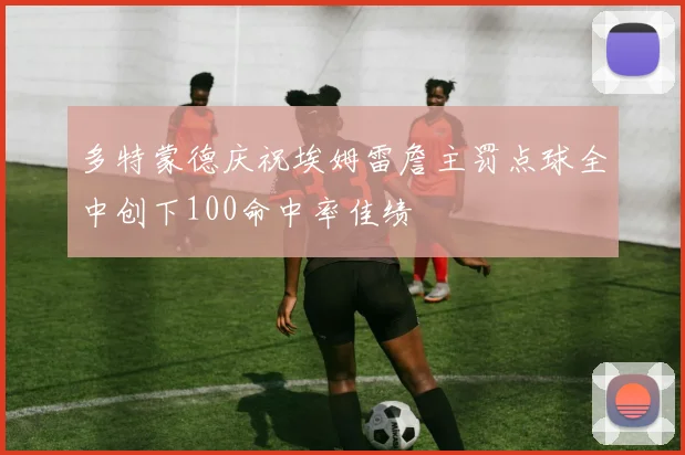 多特蒙德庆祝埃姆雷詹主罚点球全中创下100命中率佳绩