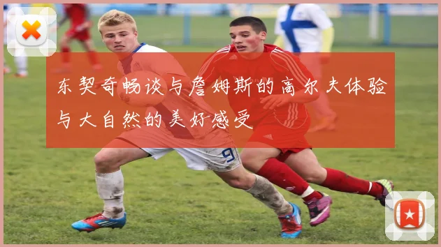 东契奇畅谈与詹姆斯的高尔夫体验与大自然的美好感受