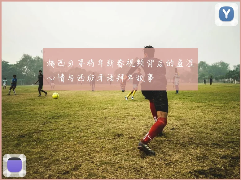 梅西分享鸡年新春视频背后的羞涩心情与西班牙语拜年故事