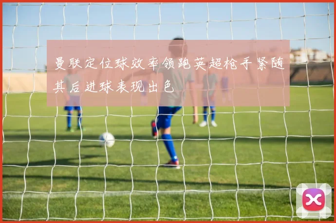 曼联定位球效率领跑英超枪手紧随其后进球表现出色